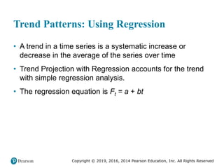 Copyright © 2019, 2016, 2014 Pearson Education, Inc. All Rights Reserved
Trend Patterns: Using Regression
• A trend in a time series is a systematic increase or
decrease in the average of the series over time
• Trend Projection with Regression accounts for the trend
with simple regression analysis.
• The regression equation is Ft = a + bt
 