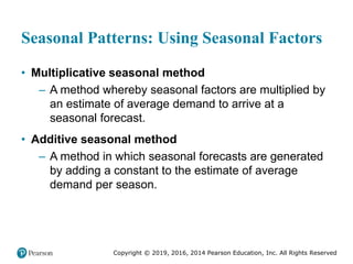 Copyright © 2019, 2016, 2014 Pearson Education, Inc. All Rights Reserved
Seasonal Patterns: Using Seasonal Factors
• Multiplicative seasonal method
– A method whereby seasonal factors are multiplied by
an estimate of average demand to arrive at a
seasonal forecast.
• Additive seasonal method
– A method in which seasonal forecasts are generated
by adding a constant to the estimate of average
demand per season.
 