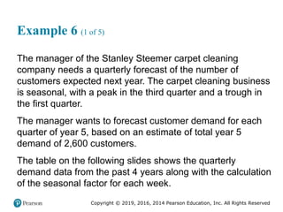Copyright © 2019, 2016, 2014 Pearson Education, Inc. All Rights Reserved
Example 6 (1 of 5)
The manager of the Stanley Steemer carpet cleaning
company needs a quarterly forecast of the number of
customers expected next year. The carpet cleaning business
is seasonal, with a peak in the third quarter and a trough in
the first quarter.
The manager wants to forecast customer demand for each
quarter of year 5, based on an estimate of total year 5
demand of 2,600 customers.
The table on the following slides shows the quarterly
demand data from the past 4 years along with the calculation
of the seasonal factor for each week.
 