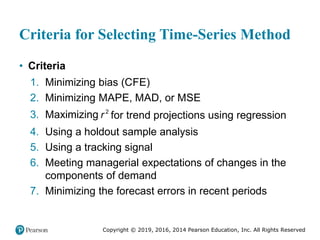 Copyright © 2019, 2016, 2014 Pearson Education, Inc. All Rights Reserved
Criteria for Selecting Time-Series Method
• Criteria
1. Minimizing bias (CFE)
2. Minimizing MAPE, MAD, or MSE
3. Maximizing 2
r for trend projections using regression
4. Using a holdout sample analysis
5. Using a tracking signal
6. Meeting managerial expectations of changes in the
components of demand
7. Minimizing the forecast errors in recent periods
 