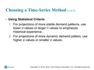 Copyright © 2019, 2016, 2014 Pearson Education, Inc. All Rights Reserved
Choosing a Time-Series Method (1 of 2)
• Using Statistical Criteria
1. For projections of more stable demand patterns, use
lower α values or larger n values to emphasize
historical experience.
2. For projections of more dynamic demand patters, use
higher α values or smaller n values.
 