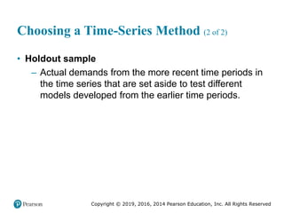 Copyright © 2019, 2016, 2014 Pearson Education, Inc. All Rights Reserved
Choosing a Time-Series Method (2 of 2)
• Holdout sample
– Actual demands from the more recent time periods in
the time series that are set aside to test different
models developed from the earlier time periods.
 
