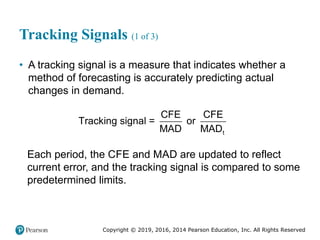 Copyright © 2019, 2016, 2014 Pearson Education, Inc. All Rights Reserved
Tracking Signals (1 of 3)
• A tracking signal is a measure that indicates whether a
method of forecasting is accurately predicting actual
changes in demand.
t
CFE CFE
Tracking signal = or
MAD MAD
Each period, the CFE and MAD are updated to reflect
current error, and the tracking signal is compared to some
predetermined limits.
 