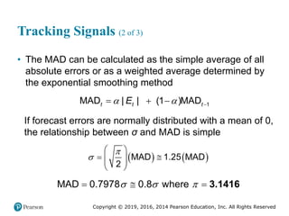 Copyright © 2019, 2016, 2014 Pearson Education, Inc. All Rights Reserved
Tracking Signals (2 of 3)
• The MAD can be calculated as the simple average of all
absolute errors or as a weighted average determined by
the exponential smoothing method
1
MAD 1
| MA
| D
( )
t t t
E
  
  
If forecast errors are normally distributed with a mean of 0,
the relationship between σ and MAD is simple
   
MAD 1.25 MAD
2


 
 
 
 
 
MAD 0.7978 0.8 where
  
   3.1416
 