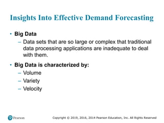 Copyright © 2019, 2016, 2014 Pearson Education, Inc. All Rights Reserved
Insights Into Effective Demand Forecasting
• Big Data
– Data sets that are so large or complex that traditional
data processing applications are inadequate to deal
with them.
• Big Data is characterized by:
– Volume
– Variety
– Velocity
 