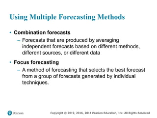 Copyright © 2019, 2016, 2014 Pearson Education, Inc. All Rights Reserved
Using Multiple Forecasting Methods
• Combination forecasts
– Forecasts that are produced by averaging
independent forecasts based on different methods,
different sources, or different data
• Focus forecasting
– A method of forecasting that selects the best forecast
from a group of forecasts generated by individual
techniques.
 