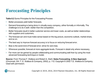 Copyright © 2019, 2016, 2014 Pearson Education, Inc. All Rights Reserved
Forecasting Principles
Table 8.2 Some Principles for the Forecasting Process
• Better processes yield better forecasts.
• Demand forecasting is being done in virtually every company, either formally or informally. The
challenge is to do it well—better than the competition.
• Better forecasts result in better customer service and lower costs, as well as better relationships
with suppliers and customers.
• The forecast can and must make sense based on the big picture, economic outlook, market share,
and so on.
• The best way to improve forecast accuracy is to focus on reducing forecast error.
• Bias is the worst kind of forecast error; strive for zero bias.
• Whenever possible, forecast at more aggregate levels. Forecast in detail only where necessary.
• Far more can be gained by people collaborating and communicating well than by using the most
advanced forecasting technique or model.
Source: From Thomas F. Wallace and Robert A. Stahl, Sales Forecasting: A New Approach
(Cincinnati, OH: T. E. Wallace & Company, 2002), p. 112. Copyright © 2002 T.E. Wallace & Company.
Used with permission.
 