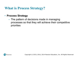 Copyright © 2019, 2016, 2014 Pearson Education, Inc. All Rights Reserved
What is Process Strategy?
• Process Strategy
– The pattern of decisions made in managing
processes so that they will achieve their competitive
priorities
 