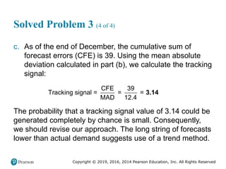 Copyright © 2019, 2016, 2014 Pearson Education, Inc. All Rights Reserved
Solved Problem 3 (4 of 4)
c. As of the end of December, the cumulative sum of
forecast errors (CFE) is 39. Using the mean absolute
deviation calculated in part (b), we calculate the tracking
signal:
CFE 39
Tracking signal = = =
MAD 12.4
3.14
The probability that a tracking signal value of 3.14 could be
generated completely by chance is small. Consequently,
we should revise our approach. The long string of forecasts
lower than actual demand suggests use of a trend method.
 