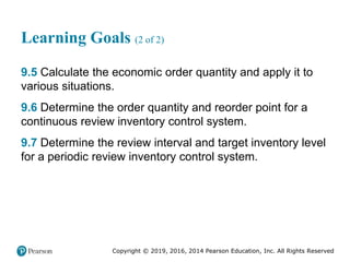 Copyright © 2019, 2016, 2014 Pearson Education, Inc. All Rights Reserved
Learning Goals (2 of 2)
9.5 Calculate the economic order quantity and apply it to
various situations.
9.6 Determine the order quantity and reorder point for a
continuous review inventory control system.
9.7 Determine the review interval and target inventory level
for a periodic review inventory control system.
 