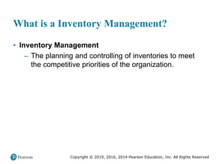Copyright © 2019, 2016, 2014 Pearson Education, Inc. All Rights Reserved
What is a Inventory Management?
• Inventory Management
– The planning and controlling of inventories to meet
the competitive priorities of the organization.
 
