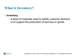 Copyright © 2019, 2016, 2014 Pearson Education, Inc. All Rights Reserved
What is Inventory?
• Inventory
– A stock of materials used to satisfy customer demand
or to support the production of services or goods.
 