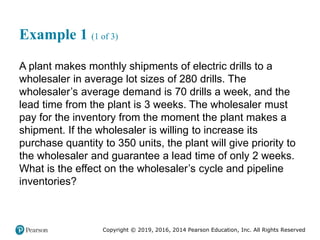 Copyright © 2019, 2016, 2014 Pearson Education, Inc. All Rights Reserved
Example 1 (1 of 3)
A plant makes monthly shipments of electric drills to a
wholesaler in average lot sizes of 280 drills. The
wholesaler’s average demand is 70 drills a week, and the
lead time from the plant is 3 weeks. The wholesaler must
pay for the inventory from the moment the plant makes a
shipment. If the wholesaler is willing to increase its
purchase quantity to 350 units, the plant will give priority to
the wholesaler and guarantee a lead time of only 2 weeks.
What is the effect on the wholesaler’s cycle and pipeline
inventories?
 