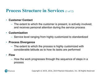 Copyright © 2019, 2016, 2014 Pearson Education, Inc. All Rights Reserved
Process Structure in Services (1 of 2)
• Customer Contact
– The extent to which the customer is present, is actively involved,
and receives personal attention during the service process
• Customization
– Service level ranging from highly customized to standardized
• Process Divergence
– The extent to which the process is highly customized with
considerable latitude as to how its tasks are performed
• Flow
– How the work progresses through the sequence of steps in a
process
 