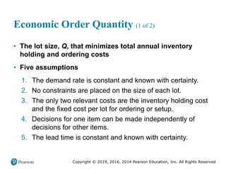 Copyright © 2019, 2016, 2014 Pearson Education, Inc. All Rights Reserved
Economic Order Quantity (1 of 2)
• The lot size, Q, that minimizes total annual inventory
holding and ordering costs
• Five assumptions
1. The demand rate is constant and known with certainty.
2. No constraints are placed on the size of each lot.
3. The only two relevant costs are the inventory holding cost
and the fixed cost per lot for ordering or setup.
4. Decisions for one item can be made independently of
decisions for other items.
5. The lead time is constant and known with certainty.
 