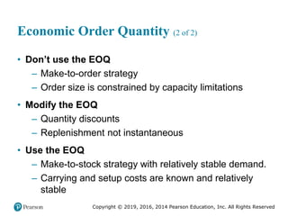 Copyright © 2019, 2016, 2014 Pearson Education, Inc. All Rights Reserved
Economic Order Quantity (2 of 2)
• Don’t use the EOQ
– Make-to-order strategy
– Order size is constrained by capacity limitations
• Modify the EOQ
– Quantity discounts
– Replenishment not instantaneous
• Use the EOQ
– Make-to-stock strategy with relatively stable demand.
– Carrying and setup costs are known and relatively
stable
 