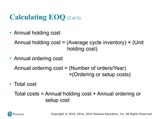 Copyright © 2019, 2016, 2014 Pearson Education, Inc. All Rights Reserved
Calculating EOQ (2 of 5)
• Annual holding cost
Annual holding cost = (Average cycle inventory) × (Unit
holding cost)
• Annual ordering cost
Annual ordering cost = (Number of orders/Year)
×(Ordering or setup costs)
• Total cost
Total costs = Annual holding cost + Annual ordering or
setup cost
 