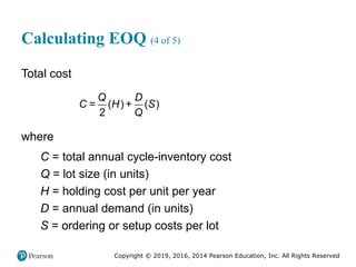 Copyright © 2019, 2016, 2014 Pearson Education, Inc. All Rights Reserved
Calculating EOQ (4 of 5)
Total cost
= ( ) + ( )
2
Q D
C H S
Q
where
C = total annual cycle-inventory cost
Q = lot size (in units)
H = holding cost per unit per year
D = annual demand (in units)
S = ordering or setup costs per lot
 