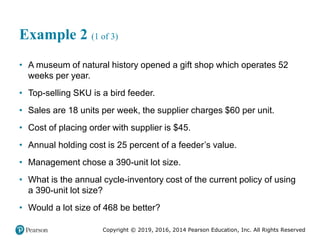 Copyright © 2019, 2016, 2014 Pearson Education, Inc. All Rights Reserved
Example 2 (1 of 3)
• A museum of natural history opened a gift shop which operates 52
weeks per year.
• Top-selling SKU is a bird feeder.
• Sales are 18 units per week, the supplier charges $60 per unit.
• Cost of placing order with supplier is $45.
• Annual holding cost is 25 percent of a feeder’s value.
• Management chose a 390-unit lot size.
• What is the annual cycle-inventory cost of the current policy of using
a 390-unit lot size?
• Would a lot size of 468 be better?
 