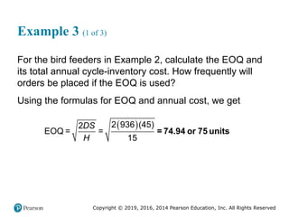 Copyright © 2019, 2016, 2014 Pearson Education, Inc. All Rights Reserved
Example 3 (1 of 3)
For the bird feeders in Example 2, calculate the EOQ and
its total annual cycle-inventory cost. How frequently will
orders be placed if the EOQ is used?
Using the formulas for EOQ and annual cost, we get
 
2 936 (45)
2
EOQ = =
15
DS
H
= 74.94 or 75 units
 