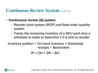 Copyright © 2019, 2016, 2014 Pearson Education, Inc. All Rights Reserved
Continuous Review System (1 of 13)
• Continuous review (Q) system
– Reorder point system (ROP) and fixed order quantity
system
– Tracks the remaining inventory of a SKU each time a
withdrawl is made to determine if it is time to reorder.
Inventory position = On-hand inventory + Scheduled
receipts − Backorders
IP = OH + SR − BO
 