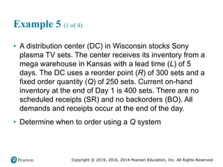 Copyright © 2019, 2016, 2014 Pearson Education, Inc. All Rights Reserved
Example 5 (1 of 4)
• A distribution center (DC) in Wisconsin stocks Sony
plasma TV sets. The center receives its inventory from a
mega warehouse in Kansas with a lead time (L) of 5
days. The DC uses a reorder point (R) of 300 sets and a
fixed order quantity (Q) of 250 sets. Current on-hand
inventory at the end of Day 1 is 400 sets. There are no
scheduled receipts (SR) and no backorders (BO). All
demands and receipts occur at the end of the day.
• Determine when to order using a Q system
 