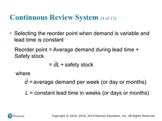 Copyright © 2019, 2016, 2014 Pearson Education, Inc. All Rights Reserved
Continuous Review System (4 of 13)
• Selecting the reorder point when demand is variable and
lead time is constant
Reorder point = Average demand during lead time +
Safety stock
= safety stock
dL +
where
= average demand per week (or day or months)
d
L = constant lead time in weeks (or days or months)
 