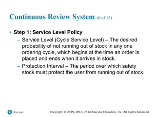 Copyright © 2019, 2016, 2014 Pearson Education, Inc. All Rights Reserved
Continuous Review System (6 of 13)
• Step 1: Service Level Policy
– Service Level (Cycle Service Level) – The desired
probability of not running out of stock in any one
ordering cycle, which begins at the time an order is
placed and ends when it arrives in stock.
– Protection Interval – The period over which safety
stock must protect the user from running out of stock.
 