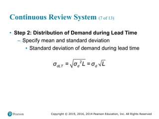 Copyright © 2019, 2016, 2014 Pearson Education, Inc. All Rights Reserved
Continuous Review System (7 of 13)
• Step 2: Distribution of Demand during Lead Time
– Specify mean and standard deviation
▪ Standard deviation of demand during lead time
= =
2
dLT d d
σ σ L σ L
 