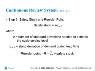 Copyright © 2019, 2016, 2014 Pearson Education, Inc. All Rights Reserved
Continuous Review System (10 of 13)
• Step 3: Safety Stock and Reorder Point
Safety stock = zσdLT
where
z = number of standard deviations needed to achieve
the cycle-service level
σdLT = stand deviation of demand during lead time
Reorder point = = + safety stock
R dL
 