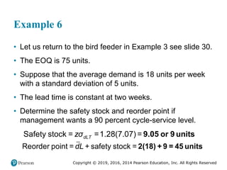 Copyright © 2019, 2016, 2014 Pearson Education, Inc. All Rights Reserved
Example 6
• Let us return to the bird feeder in Example 3 see slide 30.
• The EOQ is 75 units.
• Suppose that the average demand is 18 units per week
with a standard deviation of 5 units.
• The lead time is constant at two weeks.
• Determine the safety stock and reorder point if
management wants a 90 percent cycle-service level.
dLT
zσ
Safety stock = =1.28(7.07) = 9.05 or 9 units
Reorder point = + safety stock =
dL 2(18) + 9 = 45 units
 
