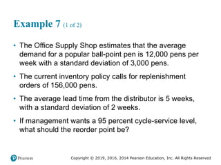Copyright © 2019, 2016, 2014 Pearson Education, Inc. All Rights Reserved
Example 7 (1 of 2)
• The Office Supply Shop estimates that the average
demand for a popular ball-point pen is 12,000 pens per
week with a standard deviation of 3,000 pens.
• The current inventory policy calls for replenishment
orders of 156,000 pens.
• The average lead time from the distributor is 5 weeks,
with a standard deviation of 2 weeks.
• If management wants a 95 percent cycle-service level,
what should the reorder point be?
 