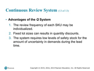 Copyright © 2019, 2016, 2014 Pearson Education, Inc. All Rights Reserved
Continuous Review System (13 of 13)
• Advantages of the Q System
1. The review frequency of each SKU may be
individualized.
2. Fixed lot sizes can results in quantity discounts.
3. The system requires low levels of safety stock for the
amount of uncertainty in demands during the lead
time.
 
