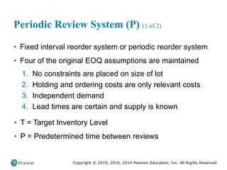Copyright © 2019, 2016, 2014 Pearson Education, Inc. All Rights Reserved
Periodic Review System (P) (1 of 2)
• Fixed interval reorder system or periodic reorder system
• Four of the original EOQ assumptions are maintained
1. No constraints are placed on size of lot
2. Holding and ordering costs are only relevant costs
3. Independent demand
4. Lead times are certain and supply is known
• T = Target Inventory Level
• P = Predetermined time between reviews
 