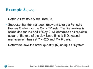 Copyright © 2019, 2016, 2014 Pearson Education, Inc. All Rights Reserved
Example 8 (1 of 4)
• Refer to Example 5 see slide 38
• Suppose that the management want to use a Periodic
Review System for the Sony TV sets. The first review is
scheduled for the end of Day 2. All demands and receipts
occur at the end of the day. Lead time is 5 Days and
management has set T = 620 and P = 6 days.
• Determine how the order quantity (Q) using a P System.
 