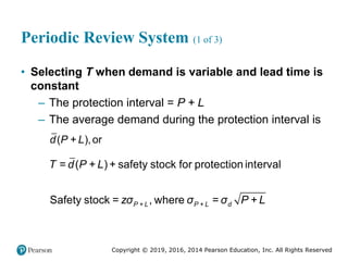 Copyright © 2019, 2016, 2014 Pearson Education, Inc. All Rights Reserved
Periodic Review System (1 of 3)
• Selecting T when demand is variable and lead time is
constant
– The protection interval = P + L
– The average demand during the protection interval is
( + ),or
d P L
= ( + ) + safety stock for protection interval
Safety stock = , where =
P + L P + L d
T d P L
zσ σ σ P + L
 