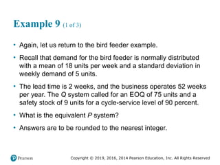 Copyright © 2019, 2016, 2014 Pearson Education, Inc. All Rights Reserved
Example 9 (1 of 3)
• Again, let us return to the bird feeder example.
• Recall that demand for the bird feeder is normally distributed
with a mean of 18 units per week and a standard deviation in
weekly demand of 5 units.
• The lead time is 2 weeks, and the business operates 52 weeks
per year. The Q system called for an EOQ of 75 units and a
safety stock of 9 units for a cycle-service level of 90 percent.
• What is the equivalent P system?
• Answers are to be rounded to the nearest integer.
 