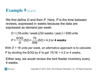 Copyright © 2019, 2016, 2014 Pearson Education, Inc. All Rights Reserved
Example 9 (2 of 3)
We first define D and then P. Here, P is the time between
reviews, expressed in weeks because the data are
expressed as demand per week:
  
EOQ 75
= 18 u
=
nits / week 52
(52
weeks / year = 9
) = (52) = 4.2 or
9
36 s
36
unit
P
D
D
4 weeks
With = 18 units per week, an alternative approach is to calculate
by dividing the EOQ by to get 75 18 = 4.2 or 4 weeks.
d
P d
Either way, we would review the bird feeder inventory every
4 weeks.
 
