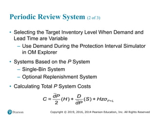 Copyright © 2019, 2016, 2014 Pearson Education, Inc. All Rights Reserved
Periodic Review System (2 of 3)
• Selecting the Target Inventory Level When Demand and
Lead Time are Variable
– Use Demand During the Protection Interval Simulator
in OM Explorer
• Systems Based on the P System
– Single-Bin System
– Optional Replenishment System
• Calculating Total P System Costs
= ( ) + ( ) +
2
P+L
dP D
C H S Hzσ
dP
 