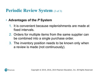 Copyright © 2019, 2016, 2014 Pearson Education, Inc. All Rights Reserved
Periodic Review System (3 of 3)
• Advantages of the P System
1. It is convenient because replenishments are made at
fixed intervals.
2. Orders for multiple items from the same supplier can
be combined into a single purchase order.
3. The inventory position needs to be known only when
a review is made (not continuously).
 