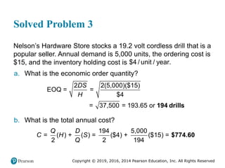 Copyright © 2019, 2016, 2014 Pearson Education, Inc. All Rights Reserved
Solved Problem 3
Nelson’s Hardware Store stocks a 19.2 volt cordless drill that is a
popular seller. Annual demand is 5,000 units, the ordering cost is
$15, and the inventory holding cost is $4 / unit / year.
a. What is the economic order quantity?
2 2(5,000)($15)
EOQ = =
$4
= 37,500 = 193.65 or
DS
H
194 drills
b. What is the total annual cost?
194 5,000
= ( ) + ( ) = ($4) + ($15) =
2 2 194
Q D
C H S
Q
$774.60
 