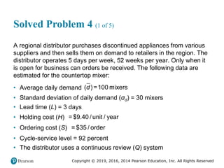 Copyright © 2019, 2016, 2014 Pearson Education, Inc. All Rights Reserved
Solved Problem 4 (1 of 5)
A regional distributor purchases discontinued appliances from various
suppliers and then sells them on demand to retailers in the region. The
distributor operates 5 days per week, 52 weeks per year. Only when it
is open for business can orders be received. The following data are
estimated for the countertop mixer:
• ​​Average daily demand d =100
( ) mixers
• Standard deviation of daily demand (σd) = 30 mixers
• Lead time (L) = 3 days
• Holding cost (H) = $9.40 / unit / year
• Ordering cost (S) = $35 / order
• Cycle-service level = 92 percent
• The distributor uses a continuous review (Q) system
 