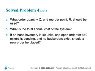 Copyright © 2019, 2016, 2014 Pearson Education, Inc. All Rights Reserved
Solved Problem 4 (2 of 5)
a. What order quantity Q, and reorder point, R, should be
used?
b. What is the total annual cost of the system?
c. If on-hand inventory is 40 units, one open order for 440
mixers is pending, and no backorders exist, should a
new order be placed?
 