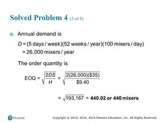 Copyright © 2019, 2016, 2014 Pearson Education, Inc. All Rights Reserved
Solved Problem 4 (3 of 5)
a. Annual demand is
D =(5 days / week)(52 weeks / year)(100 mixers / day)
= 26,000 mixers / year
The order quantity is
2 2(26,000)($35)
EOQ = =
$9.40
= 193,167 =
DS
H
440.02 or 440 mixers
 