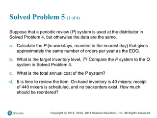 Copyright © 2019, 2016, 2014 Pearson Education, Inc. All Rights Reserved
Solved Problem 5 (1 of 4)
Suppose that a periodic review (P) system is used at the distributor in
Solved Problem 4, but otherwise the data are the same.
a. Calculate the P (in workdays, rounded to the nearest day) that gives
approximately the same number of orders per year as the EOQ.
b. What is the target inventory level, T? Compare the P system to the Q
system in Solved Problem 4.
c. What is the total annual cost of the P system?
d. It is time to review the item. On-hand inventory is 40 mixers; receipt
of 440 mixers is scheduled, and no backorders exist. How much
should be reordered?
 