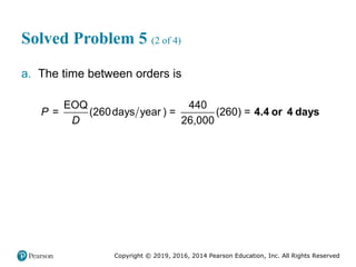 Copyright © 2019, 2016, 2014 Pearson Education, Inc. All Rights Reserved
Solved Problem 5 (2 of 4)
a. The time between orders is
EOQ 440
= (260days year ) = (260) =
26,000
P
D
4.4 or 4 days
 