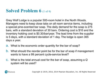 Copyright © 2019, 2016, 2014 Pearson Education, Inc. All Rights Reserved
Solved Problem 6 (1 of 4)
Grey Wolf Lodge is a popular 500-room hotel in the North Woods.
Managers need to keep close tabs on all room service items, including
a special pine-scented bar soap. The daily demand for the soap is 275
bars, with a standard deviation of 30 bars. Ordering cost is $10 and the
inventory holding cost is $0.30/bar/year. The lead time from the supplier
is 5 days, with a standard deviation of 1 day. The lodge is open 365
days a year.
a. What is the economic order quantity for the bar of soap?
b. What should the reorder point be for the bar of soap if management
wants to have a 99 percent cycle-service level?
c. What is the total annual cost for the bar of soap, assuming a Q
system will be used?
 