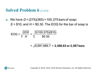 Copyright © 2019, 2016, 2014 Pearson Education, Inc. All Rights Reserved
Solved Problem 6 (2 of 4)
a. We have =(275)(365) =100,375 bars of soap;
D
S = $10; and H = $0.30. The EOQ for the bar of soap is
2 2(100,375)($10)
EOQ = =
$0.30
= 6,691,666.7 =
DS
H
2,586.83 or 2,587 bars
 