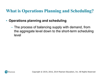 Copyright © 2019, 2016, 2014 Pearson Education, Inc. All Rights Reserved
What is Operations Planning and Scheduling?
• Operations planning and scheduling
– The process of balancing supply with demand, from
the aggregate level down to the short-term scheduling
level
 