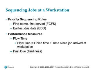 Copyright © 2019, 2016, 2014 Pearson Education, Inc. All Rights Reserved
Sequencing Jobs at a Workstation
• Priority Sequencing Rules
– First-come, first-served (FCFS)
– Earliest due date (EDD)
• Performance Measures
– Flow Time
▪ Flow time = Finish time + Time since job arrived at
workstation
– Past Due (Tardiness)
 
